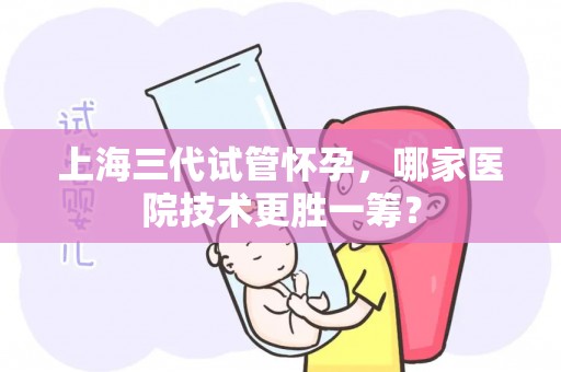 上海三代试管怀孕,哪家医院技术更胜一筹? 上海三代试管怀孕,哪家医院技术更胜一筹?