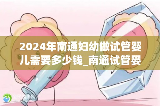 2024年南通妇幼做试管婴儿需要多少钱_南通试管婴儿费用2024年揭晓：价格几何？