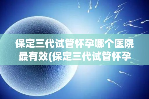 保定三代试管怀孕哪个医院最有效(保定三代试管怀孕，哪家医院最有效？)
