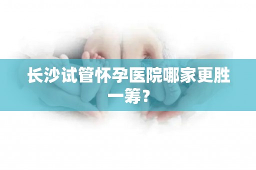 长沙试管怀孕医院哪家更胜一筹？