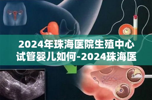 2024年珠海医院生殖中心试管婴儿如何-2024珠海医院生殖中心试管婴儿再创新高