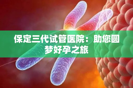 保定三代试管医院:助您圆梦好孕之旅 保定三代试管医院:助您圆梦好孕之旅