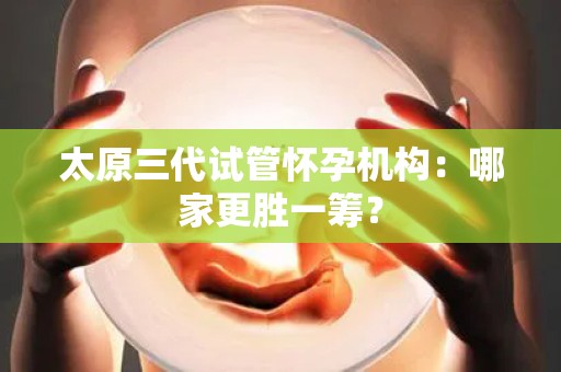 太原三代试管怀孕机构：哪家更胜一筹？