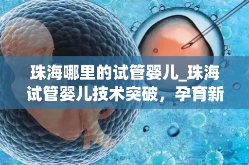 珠海哪里的试管婴儿_珠海试管婴儿技术突破，孕育新生命里程碑