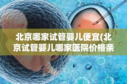北京哪家试管婴儿便宜(北京试管婴儿哪家医院价格亲民？)