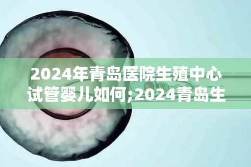2024年青岛医院生殖中心试管婴儿如何;2024青岛生殖中心试管婴儿技术再升级