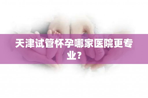 天津试管怀孕哪家医院更专业？