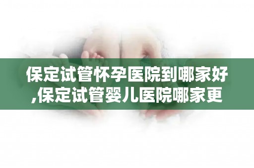 保定试管怀孕医院到哪家好,保定试管婴儿医院哪家更专业？