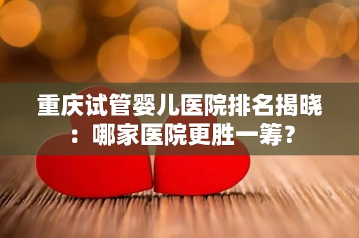 重庆试管婴儿医院排名揭晓：哪家医院更胜一筹？