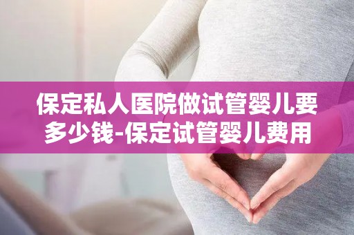 保定私人医院做试管婴儿要多少钱-保定试管婴儿费用揭秘：私人医院价格几何？