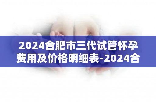 2024合肥市三代试管怀孕费用及价格明细表-2024合肥三代试管费用明细一览