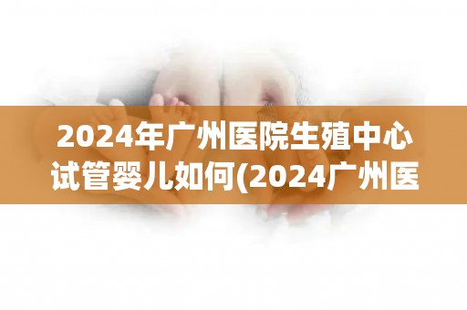 2024年广州医院生殖中心试管婴儿如何(2024广州医院生殖中心试管婴儿技术再创新高)