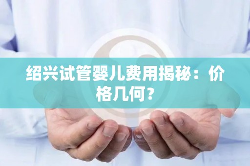 绍兴试管婴儿费用揭秘：价格几何？