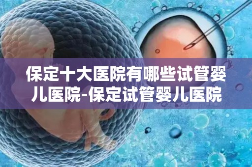 保定十大医院有哪些试管婴儿医院-保定试管婴儿医院盘点：十大权威机构一览