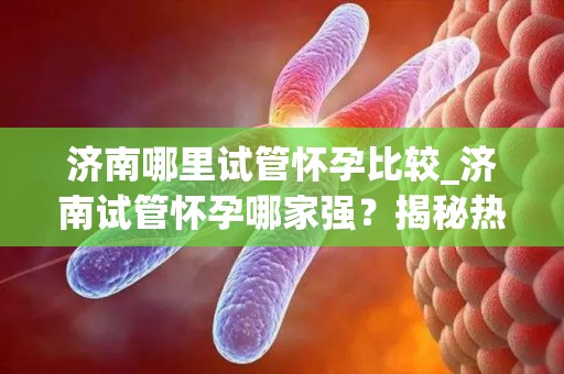 济南哪里试管怀孕比较_济南试管怀孕哪家强？揭秘热门试管医院