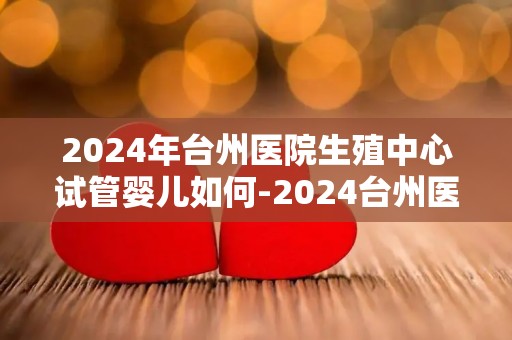 2024年台州医院生殖中心试管婴儿如何-2024台州医院生殖中心试管婴儿技术再升级 2024年台州医院生殖中心试管婴儿如何-2024台州医院生殖中心试管婴儿技术再升级