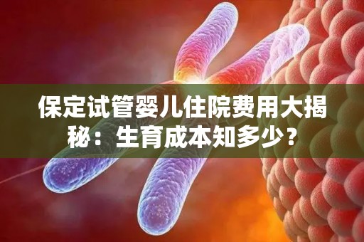 保定试管婴儿住院费用大揭秘：生育成本知多少？