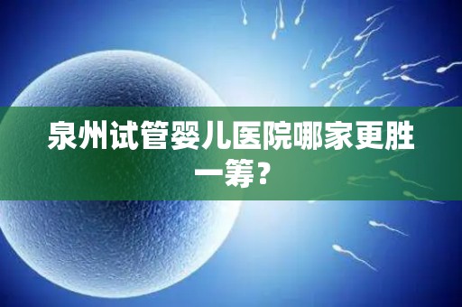 泉州试管婴儿医院哪家更胜一筹？