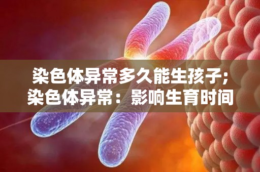 染色体异常多久能生孩子;染色体异常:影响生育时间? 染色体异常多久能生孩子;染色体异常:影响生育时间?