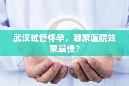 武汉试管怀孕,哪家医院效果最佳? 武汉试管怀孕,哪家医院效果最佳?