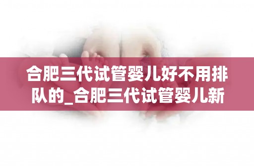 合肥三代试管婴儿好不用排队的_合肥三代试管婴儿新突破：无需排队等名额