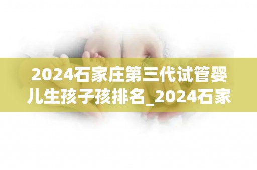 2024石家庄第三代试管婴儿生孩子孩排名_2024石家庄试管婴儿排名：第三代宝宝诞生盛况揭晓