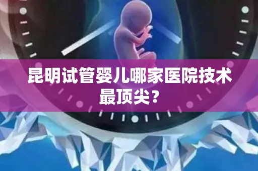 昆明试管婴儿哪家医院技术最顶尖？