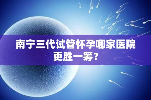 南宁三代试管怀孕哪家医院更胜一筹？
