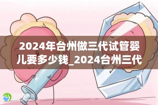 2024年台州做三代试管婴儿要多少钱_2024台州三代试管婴儿费用揭秘