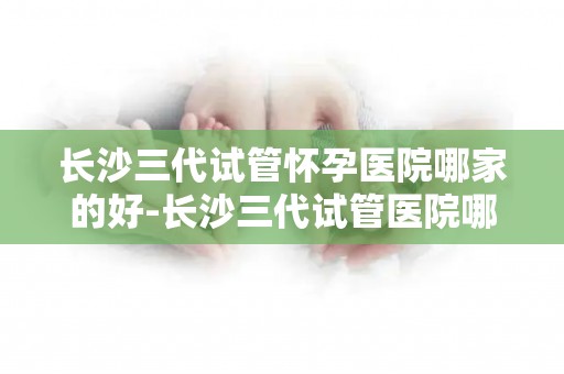 长沙三代试管怀孕医院哪家的好-长沙三代试管医院哪家口碑佳？
