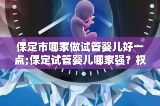 保定市哪家做试管婴儿好一点;保定试管婴儿哪家强？权威推荐揭晓