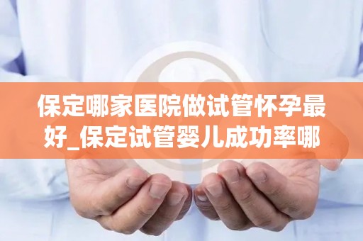 保定哪家医院做试管怀孕最好_保定试管婴儿成功率哪家医院领先？