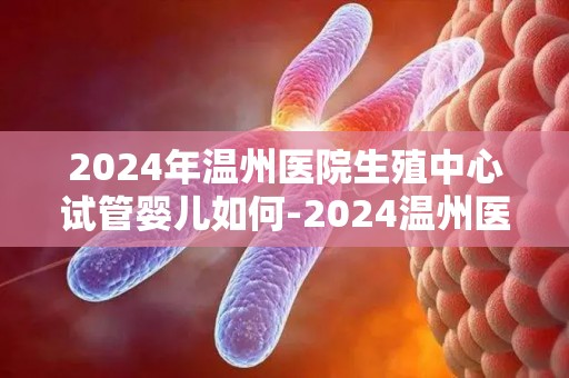 2024年温州医院生殖中心试管婴儿如何-2024温州医院生殖中心试管婴儿技术再升级