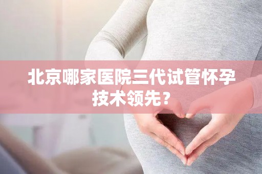 北京哪家医院三代试管怀孕技术领先？