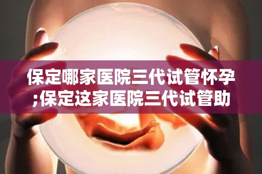 保定哪家医院三代试管怀孕;保定这家医院三代试管助孕成功，喜讯连连