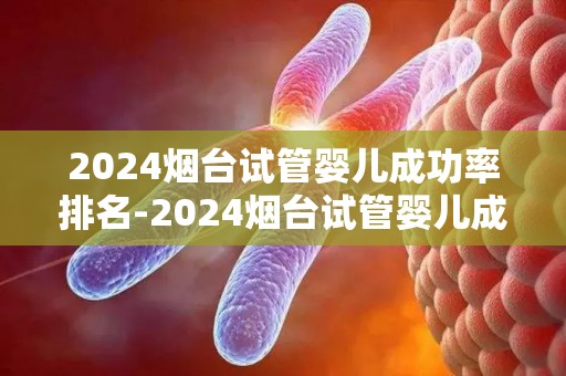 2024烟台试管婴儿成功率排名-2024烟台试管婴儿成功率榜单揭晓