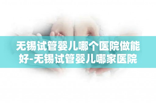 无锡试管婴儿哪个医院做能好-无锡试管婴儿哪家医院技术更胜一筹? 无锡试管婴儿哪个医院做能好-无锡试管婴儿哪家医院技术更胜一筹?