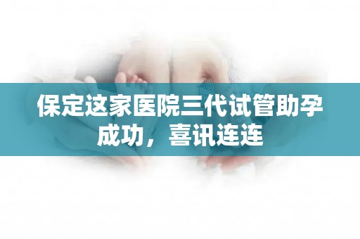 保定这家医院三代试管助孕成功，喜讯连连