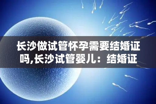 长沙做试管怀孕需要结婚证吗,长沙试管婴儿:结婚证是必需品吗? 长沙做试管怀孕需要结婚证吗,长沙试管婴儿:结婚证是必需品吗?