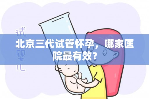 北京三代试管怀孕,哪家医院最有效? 北京三代试管怀孕,哪家医院最有效?