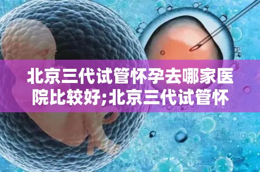 北京三代试管怀孕去哪家医院比较好;北京三代试管怀孕，哪家医院更胜一筹？