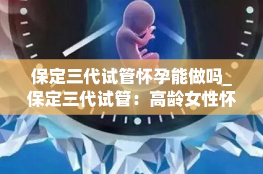 保定三代试管怀孕能做吗_保定三代试管：高龄女性怀孕新希望