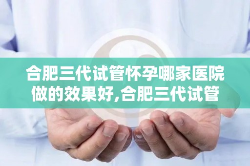 合肥三代试管怀孕哪家医院做的效果好,合肥三代试管怀孕，哪家医院效果佳？