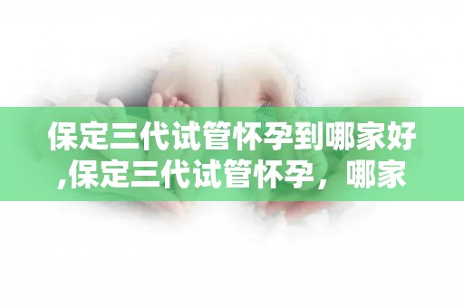 保定三代试管怀孕到哪家好,保定三代试管怀孕，哪家医院更胜一筹？
