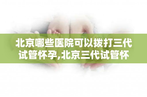 北京哪些医院可以拨打三代试管怀孕,北京三代试管怀孕，这些医院可拨打咨询