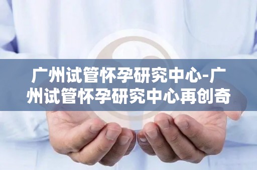 广州试管怀孕研究中心-广州试管怀孕研究中心再创奇迹，助不孕家庭圆梦育儿