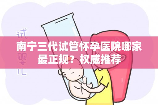南宁三代试管怀孕医院哪家最正规？权威推荐