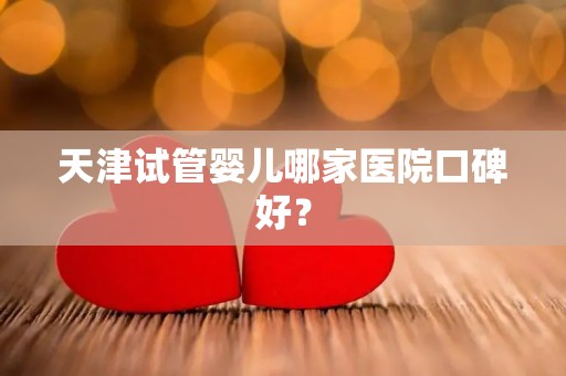天津试管婴儿哪家医院口碑好？