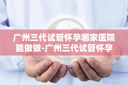 广州三代试管怀孕哪家医院能做做-广州三代试管怀孕,这家医院技术领先 广州三代试管怀孕哪家医院能做做-广州三代试管怀孕,这家医院技术领先