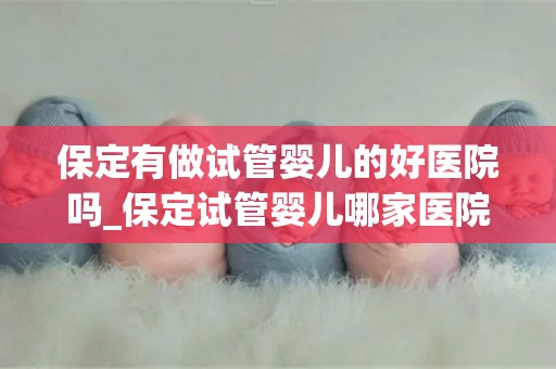 保定有做试管婴儿的好医院吗_保定试管婴儿哪家医院口碑好? 保定有做试管婴儿的好医院吗_保定试管婴儿哪家医院口碑好?